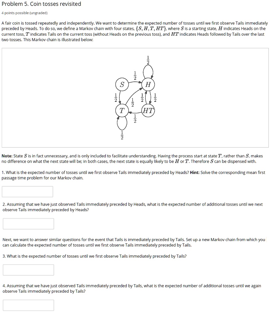Problem 5. Coin tosses revisited
A fair coin is tossed repeatedly and independently. We want to determine the expected number of tosses until we first observe Tails immediately preceded by Heads. To do so, we define a Markov chain with four states, S, H, T, HT, where S is a starting state, H indicates Heads on the current toss, T indicates Tails on the current toss (without Heads on the previous toss), and HT indicates Heads followed by Tails over the last two tosses. This Markov chain is illustrated below:
Note: State S is in fact unnecessary, and is only included to facilitate understanding. Having the process start at state T, rather than S, makes no difference on what the next state will be; in both cases, the next state is equally likely to be H or T. Therefore S can be dispensed with.
1. What is the expected number of tosses until we first observe Tails immediately preceded by Heads? Hint: Solve the corresponding mean first passage time problem for our Markov chain.
2. Assuming that we have just observed Tails immediately preceded by Heads, what is the expected number of additional tosses until we next observe Tails immediately preceded by Heads?
Next, we want to answer similar questions for the event that Tails is immediately preceded by Tails. Set up a new Markov chain from which you can calculate the expected number of tosses until we first observe Tails immediately preceded by Tails.
3. What is the expected number of tosses until we first observe Tails immediately preceded by Tails?
4. Assuming that we have just observed Tails immediately preceded by Tails, what is the expected number of additional tosses until we again observe Tails immediately preceded by Tails?