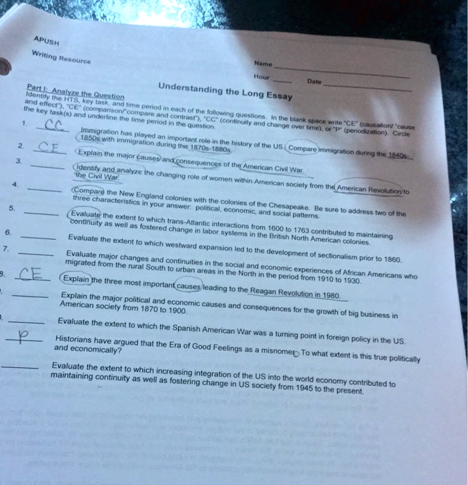 APUSH
Writing Resource
Understanding the Long Essay
Part I: Analyze the Question
Identify the HTS, key task, and time period in each of the following questions. In the blank space write "CE" (causation/ "cause and effect"), "CE" (comparison/ "compare and contrast"), "CC" (continuity and change over time), or "P" (periodization). Circle the key task(s) and underline the time period in the question.
1. CC Immigration has played an important role in the history of the US. Compare immigration during the 1840s-1850s with immigration during the 1870s-1880s.
2. CE Explain the major causes and consequences of the American Civil War.
3. Identify and analyze the changing role of women within American society from the American Revolution to the Civil War.
4. Compare the New England colonies with the colonies of the Chesapeake. Be sure to address two of the three characteristics in your answer: political, economic, and social patterns.
5. Evaluate the extent to which trans-Atlantic interactions from 1600 to 1763 contributed to maintaining continuity as well as fostered change in labor systems in the British North American colonies.
6. Evaluate the extent to which westward expansion led to the development of sectionalism prior to 1860.
7. Evaluate major changes and continuities in the social and economic experiences of African Americans who migrated from the rural South to urban areas in the North in the period from 1910 to 1930.
8. CE Explain the three most important causes leading to the Reagan Revolution in 1980.
9. Explain the major political and economic causes and consequences for the growth of big business in American society from 1870 to 1900.
10. Evaluate the extent to which the Spanish American War was a turning point in foreign policy in the US.
11. P Historians have argued that the Era of Good Feelings as a misnomer. To what extent is this true politically and economically?
12. Evaluate the extent to which increasing integration of the US into the world economy contributed to maintaining continuity as well as fostering change in US society from 1945 to the present.