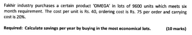 Fakhir industry purchases a certain product 'OMEGA' in lots of 9600 units which meets six month requirement. The cost per unit is Rs. 40, ordering cost is Rs. 75 per order and carrying cost is 20 %.

Required: Calculate savings per year by buying in the most economical lots.
(10 marks)