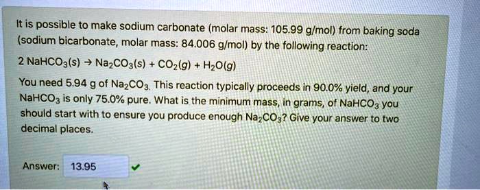 It is possible to make sodium carbonate (molar mass: 105.99 g/mol) from baking soda (sodium bicarbonate, molar mass: 84.006 g/mol) by the following reaction:
2 NaHCO3(s) ? Na2CO3(s) + CO2(g) + H2O(g)
You need 5.94 g of Na2CO3. This reaction typically proceeds in 90.0% yield, and your NaHCO3 is only 75.0% pure. What is the minimum mass, in grams, of NaHCO3 you should start with to ensure you produce enough Na2CO3? Give your answer to two decimal places.
Answer: 13.95