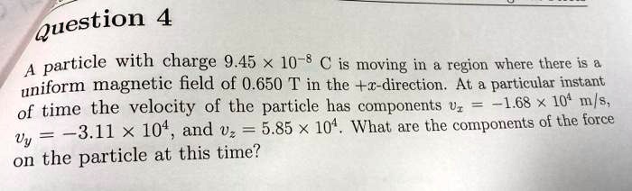 Question 4
A particle with charge 9.45 × 10^-8 C is moving in a region where there is a
uniform magnetic field of 0.650 T in the +x-direction. At a particular instant
of time the velocity of the particle has components vx = -1.68 × 10^4 m/s,
vy = -3.11 × 10^4, and vz = 5.85 × 10^4. What are the components of the force
on the particle at this time?