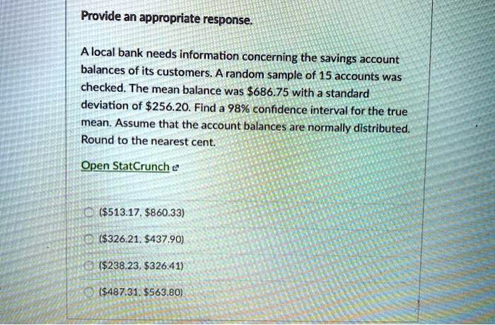 Provide an appropriate response.

A local bank needs information concerning the savings account balances of its customers. A random sample of 15 accounts was checked. The mean balance was 686.75 with a standard deviation of256.20. Find a 98% confidence interval for the true mean. Assume that the account balances are normally distributed. Round to the nearest cent.

Open StatCrunch

(513.17,860.33)
(326.21,437.90)
(238.23,326.41)
(487.31,563.80)