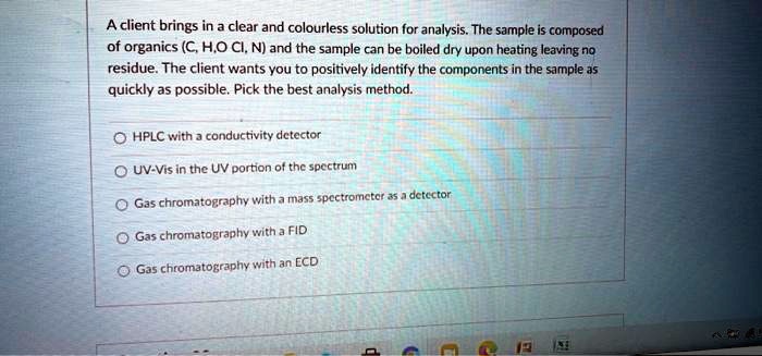 A client brings in a clear and colourless solution for analysis. The sample is composed of organics (C, H, O Cl, N) and the sample can be boiled dry upon heating leaving no residue. The client wants you to positively identify the components in the sample as quickly as possible. Pick the best analysis method.

HPLC with a conductivity detector
UV-Vis in the UV portion of the spectrum
Gas chromatography with a mass spectrometer as a detector
Gas chromatography with a FID
Gas chromatography with an ECD