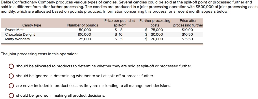 Delite Confectionary Company produces various types of candies. Several candies could be sold at the split-off point or processed further and sold in a different form after further processing. The candies are produced in a joint processing operation with $500,000 of joint processing costs monthly, which are allocated based on pounds produced. Information concerning this process for a recent month appears below:


Candy type     Number of pounds     Price per pound at split-off     Further processing costs     Price after processing further 

Sweet Mats     50,000     $ 8     $ 75,000     $10.00 

Chocolate Delight     100,000     $ 10     $ 30,000     $10.50 

Minty Wonders     25,000     $ 5     $ 20,000     $ 5.50 



The joint processing costs in this operation:

    
  * should be allocated to products to determine whether they are sold at split-off or processed further.
    
  * should be ignored in determining whether to sell at split-off or process further.
    
  * are never included in product cost, as they are misleading to all management decisions.
    
  * should be ignored in making all product decisions.
