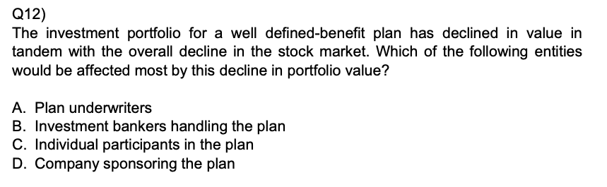 Q12)
The investment portfolio for a well defined-benefit plan has declined in value in tandem with the overall decline in the stock market. Which of the following entities would be affected most by this decline in portfolio value?
A. Plan underwriters
B. Investment bankers handling the plan
C. Individual participants in the plan
D. Company sponsoring the plan