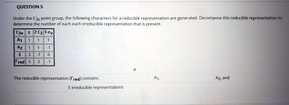 Under the C3v point group, the following characters for a reducible representation are generated. Decompose this reducible representation to determine the number of each each irreducible representation that is present.

C3v | E | 2 C3 | 3 ?v
A1 | 1 | 1 | 1
A2 | 1 | 1 | -1
E | 2 | -1 | 0
?red | 5 | 2 | -1

The reducible representation (?red) contains A1, A2, and E irreducible representations.