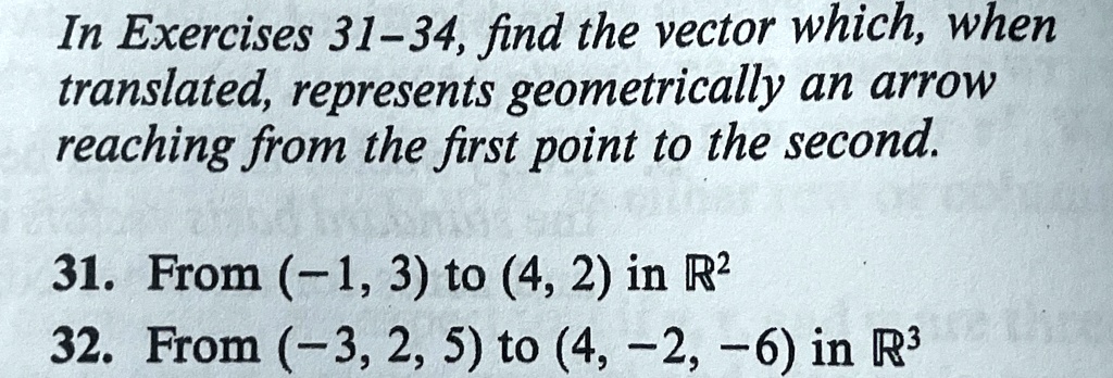 In Exercises 31-34, find the vector which, when translated, represents geometrically an arrow reaching from the first point to the second.
31. From (-1, 3) to (4, 2) in ℝ^2
32. From (-3, 2, 5) to (4, -2, -6) in ℝ^3