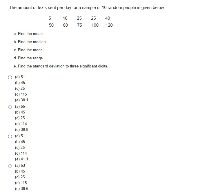 The amount of texts sent per day for a sample of 10 random people is given below:
5 10 25 25 40
50 60 75 100 120
a. Find the mean.
b. Find the median.
c. Find the mode.
d. Find the range.
e. Find the standard deviation to three significant digits.
(a) 51
(b) 45
(c) 25
(d) 115
(e) 38.1
(a) 55
(b) 45
(c) 25
(d) 114
(e) 39.8
(a) 51
(b) 45
(c) 25
(d) 114
(e) 41.1
(a) 53
(b) 45
(c) 25
(d) 115
(e) 36.6