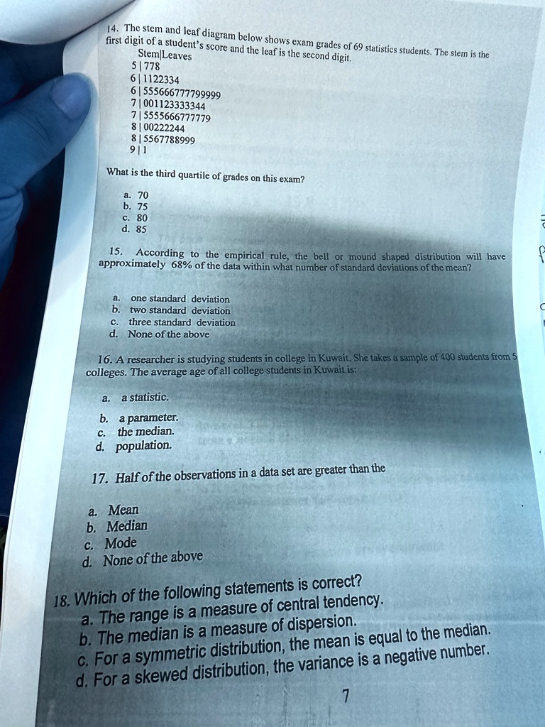 14. The stem and leaf diagram below shows exam grades of 69 statistics students. The stem is the
first digit of a student's score and the leaf is the second digit.
Stem Leaves
5 778
6 1122334
6 555666777799999
7 001123333344
7 5555666777779
8 00222244
8 5567788999
9 1
What is the third quartile of grades on this exam?
a. 70
b. 75
c. 80
d. 85
15. According to the empirical rule, the bell or mound shaped distribution will have
approximately 68% of the data within what number of standard deviations of the mean?
a. one standard deviation
b. two standard deviation
c. three standard deviation
d. None of the above
16. A researcher is studying students in college in Kuwait. She takes a sample of 400 students from 5
colleges. The average age of all college students in Kuwait is:
a. a statistic.
b. a parameter.
c. the median.
d. population.
17. Half of the observations in a data set are greater than the
a. Mean
b. Median
c. Mode
d. None of the above
18. Which of the following statements is correct?
a. The range is a measure of central tendency.
b. The median is a measure of dispersion.
c. For a symmetric distribution, the mean is equal to the median.
d. For a skewed distribution, the variance is a negative number.
7