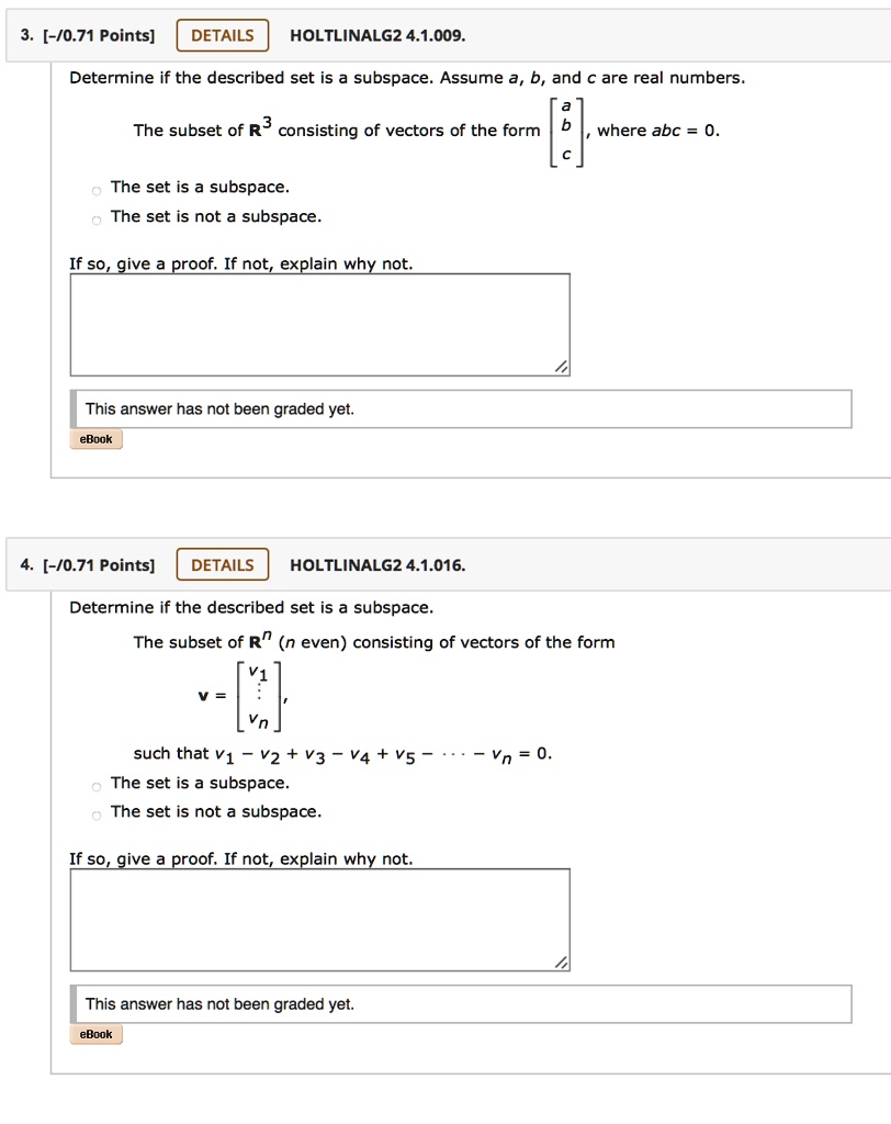 3. [-/0.71 Points] DETAILS HOLTLINALG2 4.1.009.
Determine if the described set is a subspace. Assume a, b, and c are real numbers.
The subset of R³ consisting of vectors of the form [a
b
c], where abc = 0.
- The set is a subspace.
- The set is not a subspace.
If so, give a proof. If not, explain why not.
This answer has not been graded yet.
eBook

4. [-/0.71 Points] DETAILS HOLTLINALG2 4.1.016.
Determine if the described set is a subspace.
The subset of R? (n even) consisting of vectors of the form
v = [v?
?
v?],
such that v? - v? + v? - v? + v? - ··· - v? = 0.
- The set is a subspace.
- The set is not a subspace.
If so, give a proof. If not, explain why not.
This answer has not been graded yet.
eBook