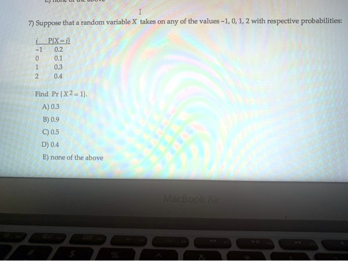 7) Suppose that a random variable X takes on any of the values -1, 0, 1, 2 with respective probabilities:

i PX = i
-1 0.2
0 0.1
1 0.3
2 0.4

Find Pr  X^2 = 1.
A) 0.3
B) 0.9
C) 0.5
D) 0.4
E) none of the above