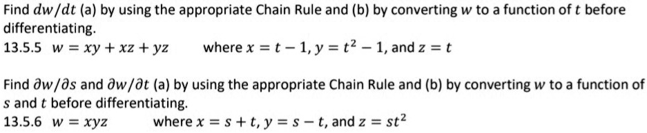 Find dw/dt (a) by using the appropriate Chain Rule and (b) by converting w to a function of t before differentiating.
13.5.5 w = xy + xz + yz where x = t - 1, y = t^2 - 1, and z = t

Find ?w/?s and ?w/?t (a) by using the appropriate Chain Rule and (b) by converting w to a function of s and t before differentiating.
13.5.6 w = xyz where x = s + t, y = s - t, and z = st^2