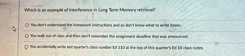 Which is an example of Interference in Long Term Memory retrieval?

? You don't understand the homework instructions and so don't know what to write down.
? You walk out of class and then don't remember the assignment deadline that was announced.
? You accidentally write last quarter's class number Ed 110 at the top of this quarter's Ed 10 class notes.