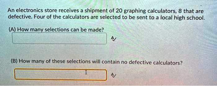 An electronics store receives a shipment of 20 graphing calculators, 8 that are defective. Four of the calculators are selected to be sent to a local high school.

(A) How many selections can be made?

(B) How many of these selections will contain no defective calculators?