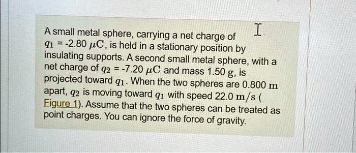 A small metal sphere, carrying a net charge of q1 = -2.80  μ C, is held in a stationary position by insulating supports. A second small metal sphere, with a net charge of q2 = -7.20  μ C and mass 1.50 g, is projected toward q1. When the two spheres are 0.800 m apart, q2 is moving toward q1 with speed 22.0 m/s (Figure 1). Assume that the two spheres can be treated as point charges. You can ignore the force of gravity.