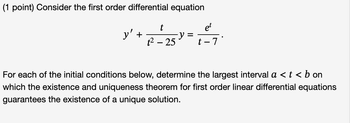 Consider the first order differential equation

y' + t / (t^2 - 25) * y = e^t / (t - 7).

For each of the initial conditions below, determine the largest interval a < t < b on which the existence and uniqueness theorem for first order linear differential equations guarantees the existence of a unique solution.