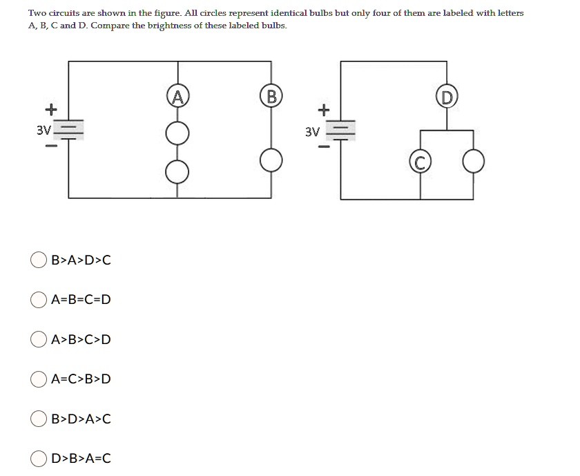 Two circuits are shown in the figure. All circles represent identical bulbs but only four of them are labeled with letters A, B, C and D. Compare the brightness of these labeled bulbs.
3V
3V
B>A>D>C
A=B=C=D
A>B>C>D
A=C>B>D
B>D>A>C
D>B>A=C