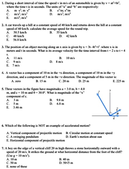 1. During a short interval of time the speed v in m/s of an automobile is given by v = at^2+bt^3, where the time t is in seconds. The units of "a" and "b" are respectively:
A. m·s^2; m·s^4 B. s^3/m; s^4/m
C. m/s^2; m/s^3 D. m/s^3; m/s^4
E. m/s^4; m/s^5

2. A car travels up a hill at a constant speed of 40 km/h and returns down the hill at a constant speed of 60 km/h. calculate the average speed for the round trip.
A. 50.5 km/h B. 55 km/h
C. 48 km/h D. 42 km/h
E. 56.8 km/h

3. The position of an object moving along an x axis is given by x = 3t- 4t^2+t^3 .where x is in meters and t in seconds. What is its average velocity for the time interval from t = 2 s to t = 4 s.
A. 11 m/s B. 10 m/s
C. 9 m/s D. 8 m/s
E. 7 m/s

4. A vector has a component of 10 m in the +x direction, a component of 10 m in the +y direction, and a component of 5 m in the +z direction. The magnitude of this vector is:
A. zero B. 15 m C. 20 m D. 25 m E. 225 m

5. Three vectors in the figure have magnitudes a = 3.0 m, b = 4.0 m, and c = 10 m and ? = 30.0°. What is magnitude of the "x" component of c.
A. 3 m B. 9.8 m
C. 5 m D. 6.8 m
E. 3.46 m

6. Which of the following is NOT an example of accelerated motion?
A. Vertical component of projectile motion B. Circular motion at constant speed
C. A swinging pendulum D. Earth's motion about sun
E. Horizontal component of projectile motion

7. A boy on the edge of a vertical cliff 20 m high throws a stone horizontally outward with a speed of 20 m/s. It strikes the ground at what horizontal distance from the foot of the cliff? (Use g = 10 m/s^2).
A. 10 m B. 40 m
C. 50 m D. 50?5 m
E. none of these