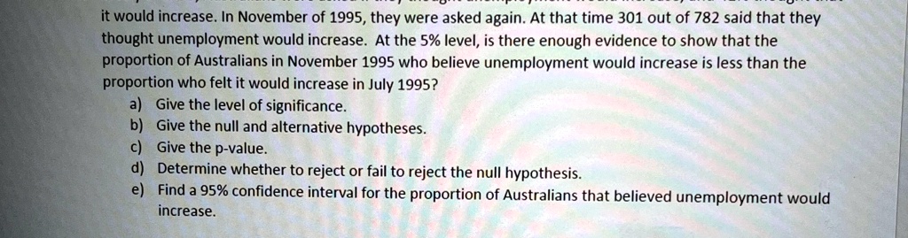 it would increase. In November of 1995, they were asked again. At that time 301 out of 782 said that they thought unemployment would increase. At the 5% level, is there enough evidence to show that the proportion of Australians in November 1995 who believe unemployment would increase is less than the proportion who felt it would increase in July 1995?) Give the level of significance.) Give the null and alternative hypotheses.) Give the p-value.) Determine whether to reject or fail to reject the null hypothesis.) Find a 95% confidence interval for the proportion of Australians that believed unemployment would increase.