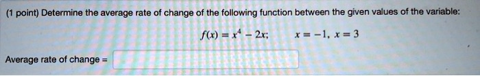Determine the average rate of change of the following function between the given values of the variable:
f(x) = x^4 - 2x; x = -1, x = 3
Average rate of change =