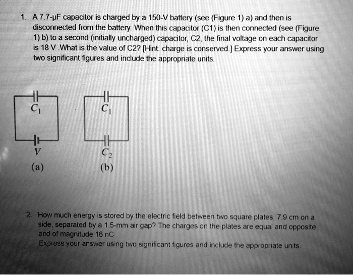 1. A 7.7-?F capacitor is charged by a 150-V battery (see (Figure 1) a) and then is disconnected from the battery. When this capacitor (C1) is then connected (see (Figure 1) b) to a second (initially uncharged) capacitor, C2, the final voltage on each capacitor is 18 V .What is the value of C2? [Hint: charge is conserved.] Express your answer using two significant figures and include the appropriate units.

C1
V
(a)

C1
C2
(b)

2. How much energy is stored by the electric field between two square plates, 7.9 cm on a side, separated by a 1.5-mm air gap? The charges on the plates are equal and opposite and of magnitude 16 nC .
Express your answer using two significant figures and include the appropriate units.