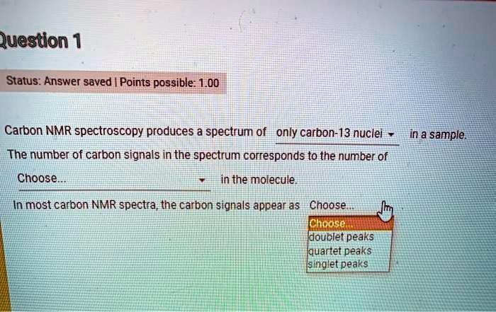 Question 1
Carbon NMR spectroscopy produces a spectrum of only carbon-13 nuclei in a sample.
The number of carbon signals in the spectrum corresponds to the number of Choose... in the molecule.
In most carbon NMR spectra, the carbon signals appear as Choose...
doublet peaks
quartet peaks
singlet peaks