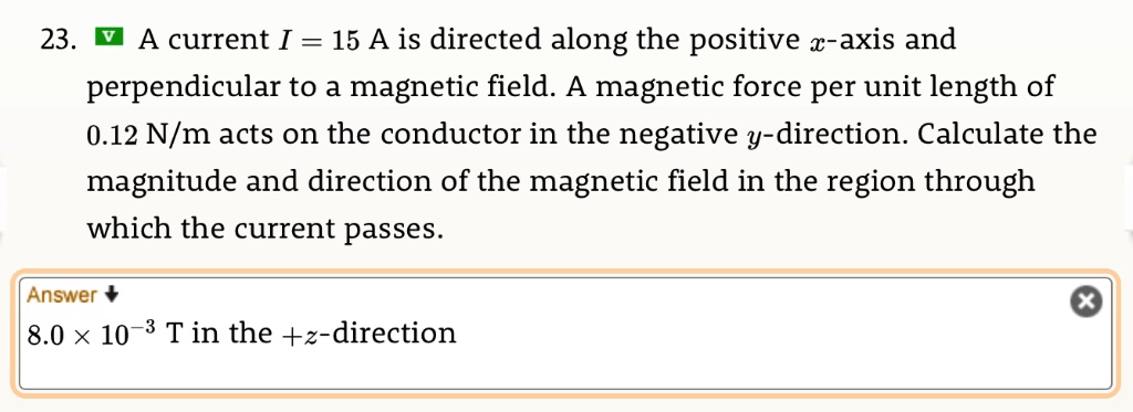 23. A current I = 15 A is directed along the positive x-axis and perpendicular to a magnetic field. A magnetic force per unit length of 0.12 N/m acts on the conductor in the negative y-direction. Calculate the magnitude and direction of the magnetic field in the region through which the current passes. Answer 8.0 !! 10^-3 T in the +z-direction