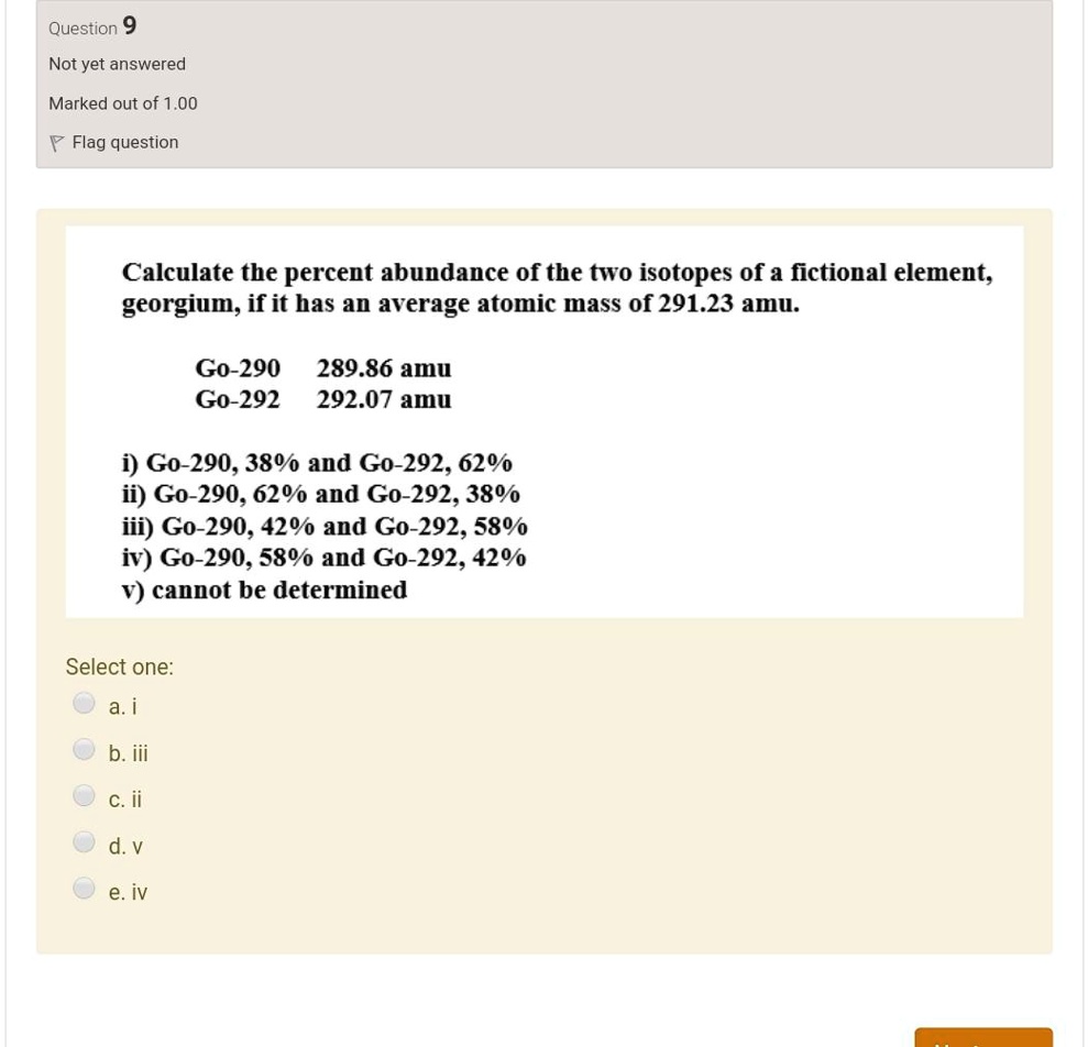 Calculate the percent abundance of the two isotopes of a fictional element, georgium, if it has an average atomic mass of 291.23 amu.

Go-290 289.86 amu
Go-292 292.07 amu

i) Go-290, 38% and Go-292, 62%
ii) Go-290, 62% and Go-292, 38%
iii) Go-290, 42% and Go-292, 58%
iv) Go-290, 58% and Go-292, 42%
v) cannot be determined

Select one:
a. i
b. iii
c. ii
d. v
e. iv