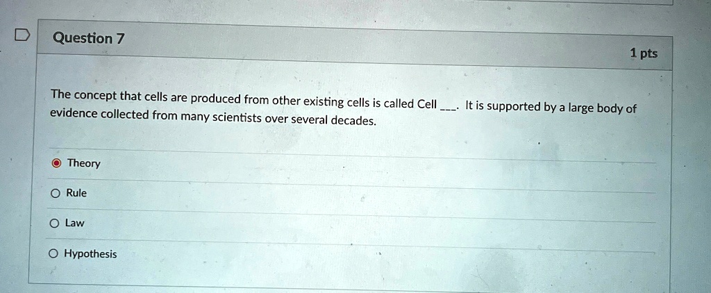 Question 7
The concept that cells are produced from other existing cells is called Cell . It is supported by a large body of evidence collected from many scientists over several decades.
Theory
Rule
Law
Hypothesis
1 pts