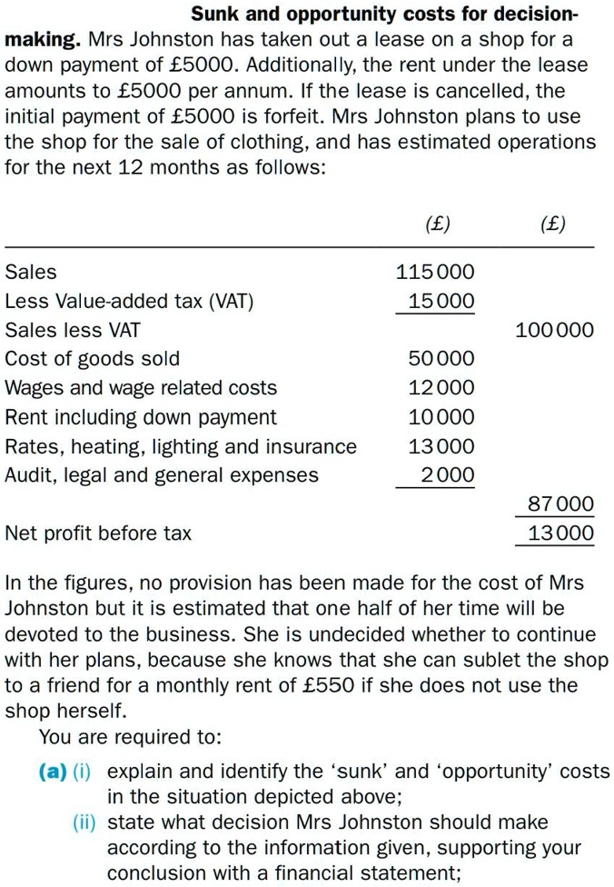 Sunk and opportunity costs for decision-making. Mrs Johnston has taken out a lease on a shop for a down payment of £5000. Additionally, the rent under the lease amounts to £5000 per annum. If the lease is cancelled, the initial payment of £5000 is forfeit. Mrs Johnston plans to use the shop for the sale of clothing, and has estimated operations for the next 12 months as follows:

(£) (£)
Sales 115 000
Less Value-added tax (VAT) 15 000
Sales less VAT 100 000
Cost of goods sold 50 000
Wages and wage related costs 12 000
Rent including down payment 10 000
Rates, heating, lighting and insurance 13 000
Audit, legal and general expenses 2 000
87 000
Net profit before tax 13 000

In the figures, no provision has been made for the cost of Mrs Johnston but it is estimated that one half of her time will be devoted to the business. She is undecided whether to continue with her plans, because she knows that she can sublet the shop to a friend for a monthly rent of £550 if she does not use the shop herself.
You are required to:
(a) (i) explain and identify the 'sunk' and 'opportunity' costs in the situation depicted above;
(ii) state what decision Mrs Johnston should make according to the information given, supporting your conclusion with a financial statement;