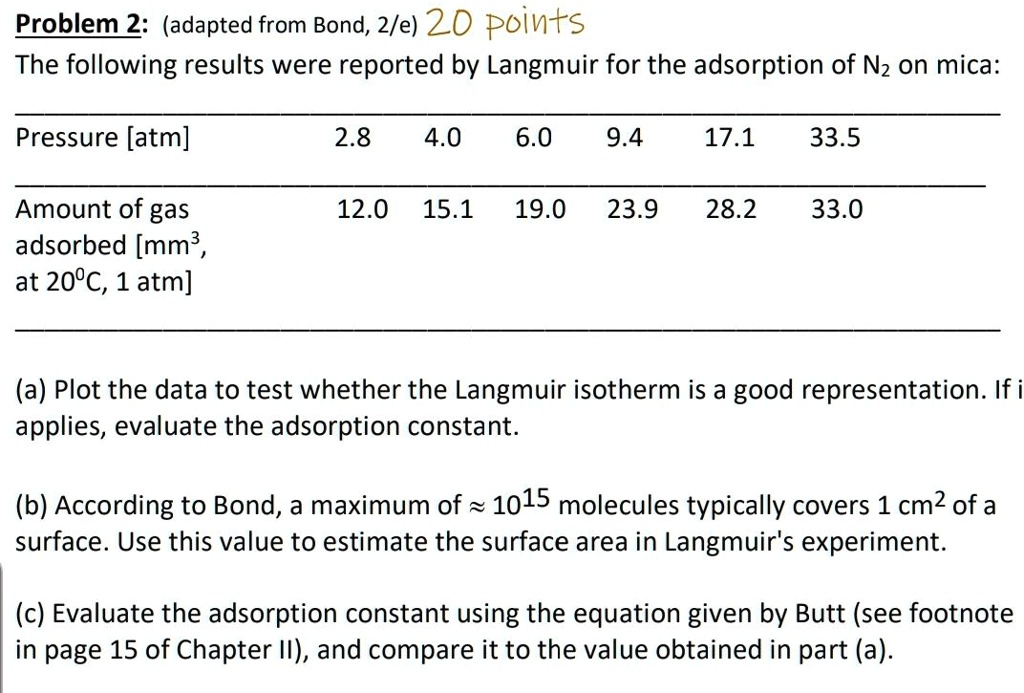 Problem 2: (adapted from Bond, 2/e) 20 points

The following results were reported by Langmuir for the adsorption of N2 on mica:

Pressure [atm] 2.8 4.0 6.0 9.4 17.1 33.5

Amount of gas adsorbed [mm³, at 20°C, 1 atm] 12.0 15.1 19.0 23.9 28.2 33.0

(a) Plot the data to test whether the Langmuir isotherm is a good representation. If it applies, evaluate the adsorption constant.

(b) According to Bond, a maximum of ? 10^15 molecules typically covers 1 cm² of a surface. Use this value to estimate the surface area in Langmuir's experiment.

(c) Evaluate the adsorption constant using the equation given by Butt (see footnote in page 15 of Chapter II), and compare it to the value obtained in part (a).