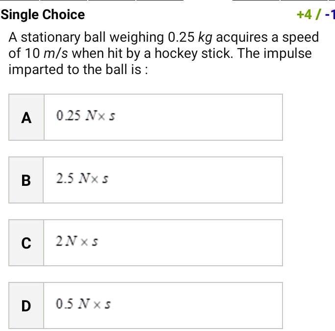 Single Choice
+4/-1
A stationary ball weighing 0.25 kg acquires a speed
of 10 m/s when hit by a hockey stick. The impulse
imparted to the ball is :
A
0.25 N ×s
B
2.5 N ×s
C
2 N ×s
D
0.5 N ×s