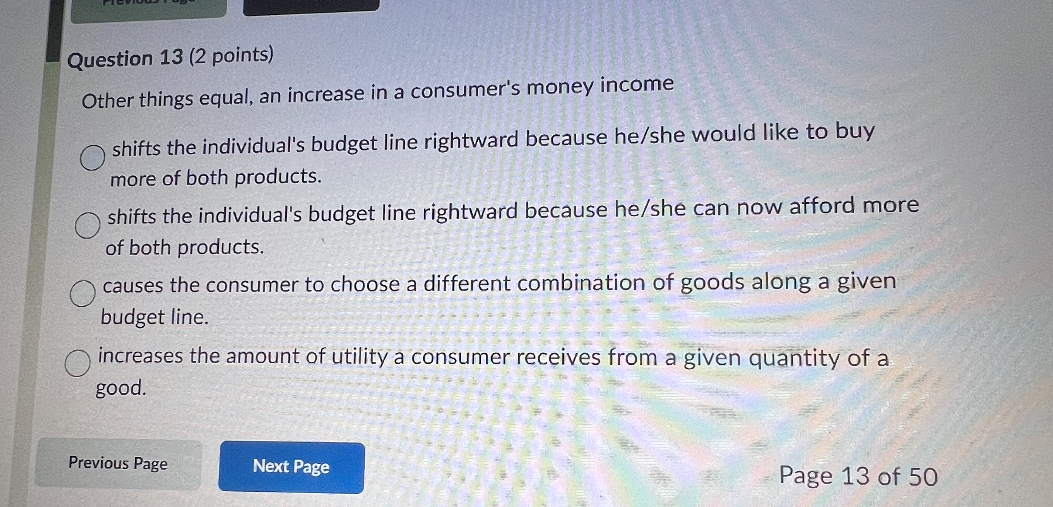 Other things equal, an increase in a consumer's money income

shifts the individual's budget line rightward because he/she would like to buy more of both products.
shifts the individual's budget line rightward because he/she can now afford more of both products.
causes the consumer to choose a different combination of goods along a given budget line.
increases the amount of utility a consumer receives from a given quantity of a good.