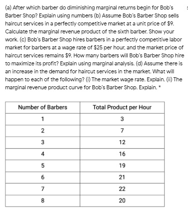 (a) After which barber do diminishing marginal returns begin for Bob's
Barber Shop? Explain using numbers (b) Assume Bob's Barber Shop sells
haircut services in a perfectly competitive market at a unit price of 9.
Calculate the marginal revenue product of the sixth barber. Show your
work. (c) Bob's Barber Shop hires barbers in a perfectly competitive labor
market for barbers at a wage rate of25 per hour, and the market price of
haircut services remains 9. How many barbers will Bob's Barber Shop hire
to maximize its profit? Explain using marginal analysis. (d) Assume there is
an increase in the demand for haircut services in the market. What will
happen to each of the following? (i) The market wage rate. Explain. (ii) The
marginal revenue product curve for Bob's Barber Shop. Explain. *
Number of Barbers
1
Total Product per Hour
3
2
7
3
12
4
16
5
19
6
21
7
22
8
20