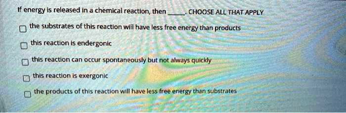 If energy is released in a chemical reaction, then . CHOOSE ALL THAT APPLY

the substrates of this reaction will have less free energy than products
this reaction is endergonic
this reaction can occur spontaneously but not always quickly
this reaction is exergonic
the products of this reaction will have less free energy than substrates