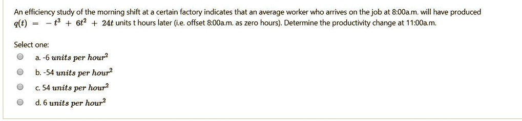 An efficiency study of the morning shift at a certain factory indicates that an average worker who arrives on the job at 8:00a.m. will have produced
q(t) = -t^3 + 6t^2 + 24t units t hours later (i.e. offset 8:00a.m. as zero hours). Determine the productivity change at 11:00a.m.
Select one:
a. -6 units per hour^2
b. -54 units per hour^2
c. 54 units per hour^2
d. 6 units per hour^2