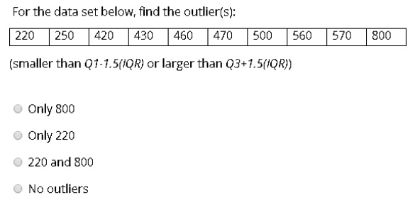 For the data set below, find the outlier(s):
220 | 250 | 420 | 430 | 460 | 470 | 500 | 560 | 570 | 800
(smaller than Q1-1.5(IQR) or larger than Q3+1.5(IQR))
Only 800
Only 220
220 and 800
No outliers