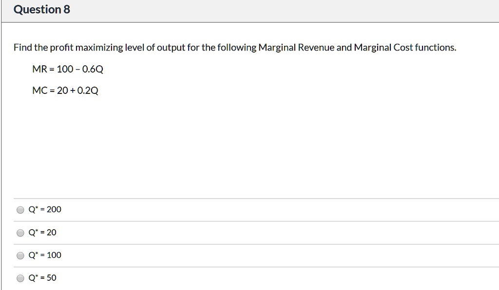 Find the profit maximizing level of output for the following Marginal Revenue and Marginal Cost functions.
MR = 100 - 0.6Q
MC = 20 + 0.2Q
Q* = 200
Q* = 20
Q* = 100
Q* = 50