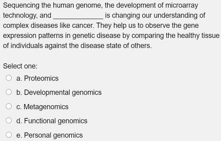 Sequencing the human genome, the development of microarray technology, and  is changing our understanding of complex diseases like cancer. They help us to observe the gene expression patterns in genetic disease by comparing the healthy tissue of individuals against the disease state of others.
Select one:
a. Proteomics
b. Developmental genomics
c. Metagenomics
d. Functional genomics
e. Personal genomics