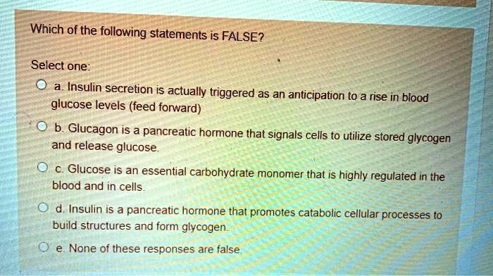 Which of the following statements is FALSE?

Select one:
a. Insulin secretion is actually triggered as an anticipation to a rise in blood glucose levels (feed forward)
b. Glucagon is a pancreatic hormone that signals cells to utilize stored glycogen and release glucose.
c. Glucose is an essential carbohydrate monomer that is highly regulated in the blood and in cells.
d. Insulin is a pancreatic hormone that promotes catabolic cellular processes to build structures and form glycogen.
e. None of these responses are false.