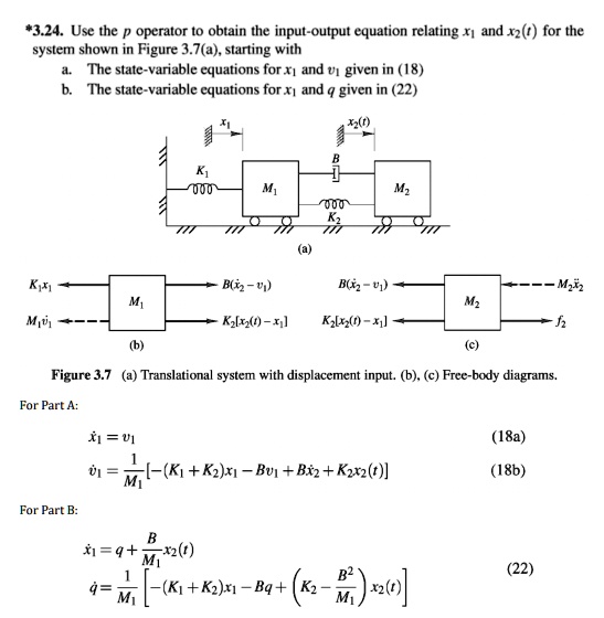 *3.24. Use the p operator to obtain the input-output equation relating x1 and x2(t) for the
system shown in Figure 3.7(a), starting with
a. The state-variable equations for x1 and v1 given in (18)
b. The state-variable equations for x1 and q given in (22)

Figure 3.7 (a) Translational system with displacement input. (b), (c) Free-body diagrams.
For Part A:
x1 = v1 (18a)
v̇1̇ = (1)/(M1)[-(K1 + K2)x1 - Bv1 + Bx2 + K2x2(t)] (18b)
For Part B:
x1 = q + (B)/(M1)x2(t)
q̇ = (1)/(M1)[-(K1 + K2)x1 - Bq + (K2 - (B^2)/(M1))x2(t)] (22)