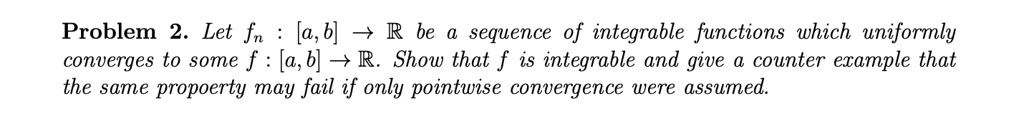 Problem 2. Let fn: [a, b] →ℝ be a sequence of integrable functions which uniformly converges to some f: [a, b] →ℝ. Show that f is integrable and give a counter example that the same property may fail if only pointwise convergence were assumed.