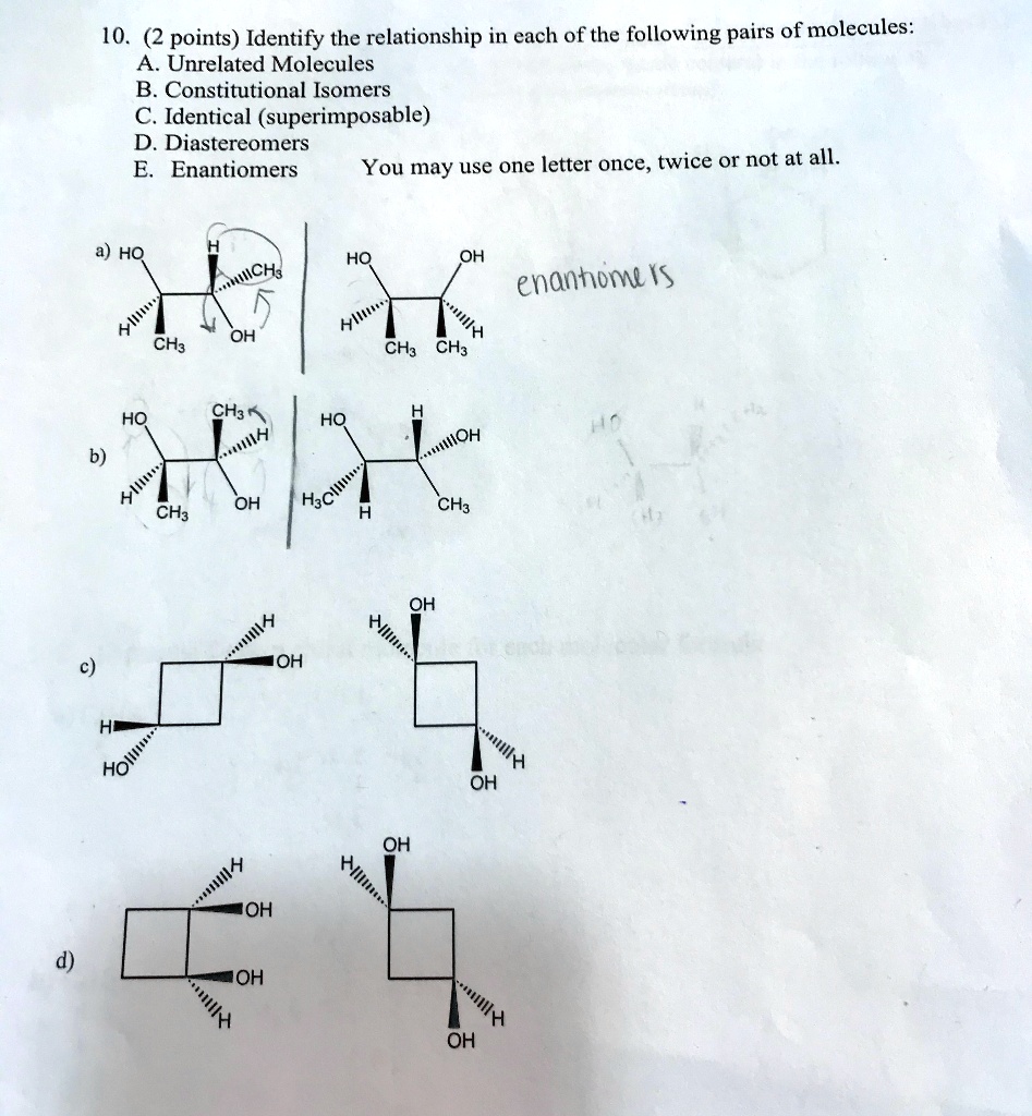 10. (2 points) Identify the relationship in each of the following pairs of molecules:
A. Unrelated Molecules
B. Constitutional Isomers
C. Identical (superimposable)
D. Diastereomers
E. Enantiomers You may use one letter once, twice or not at all.