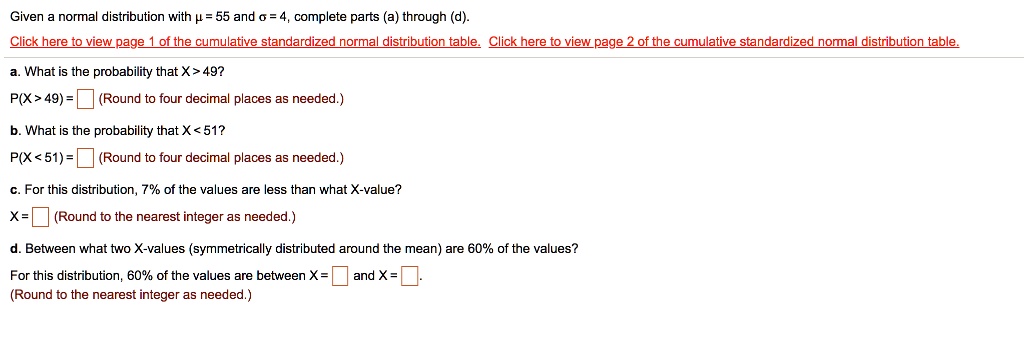 Given a normal distribution with µ = 55 and ? = 4, complete parts (a) through (d).
a. What is the probability that X > 49?
P(X > 49) =  (Round to four decimal places as needed.)
b. What is the probability that X < 51?
P(X < 51) =  (Round to four decimal places as needed.)
c. For this distribution, 7% of the values are less than what X-value?
X =  (Round to the nearest integer as needed.)
d. Between what two X-values (symmetrically distributed around the mean) are 60% of the values?
For this distribution, 60% of the values are between X =  and X = .
(Round to the nearest integer as needed.)
