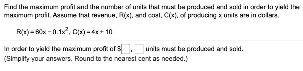 Find the maximum profit and the number of units that must be produced and sold in order to yield the maximum profit. Assume that revenue, R(x), and cost, C(x), of producing x units are in dollars.
R(x) = 60x - 0.1x^2, C(x) = 4x + 10
In order to yield the maximum profit of , units must be produced and sold.
(Simplify your answers. Round to the nearest cent as needed.)