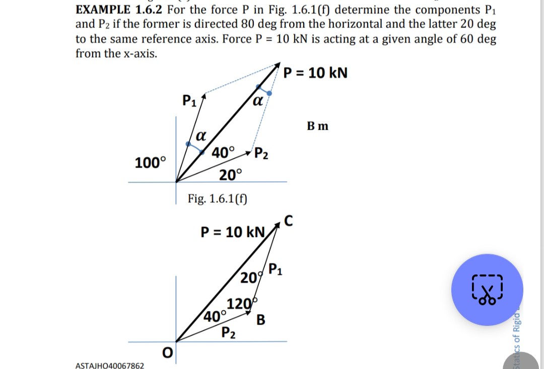EXAMPLE 1.6.2 For the force P in Fig. 1.6.1(f) determine the components P1 and P2 if the former is directed 80 deg from the horizontal and the latter 20 deg to the same reference axis. Force P=10 kN is acting at a given angle of 60 deg from the x-axis.

ASTAJHO40067862
