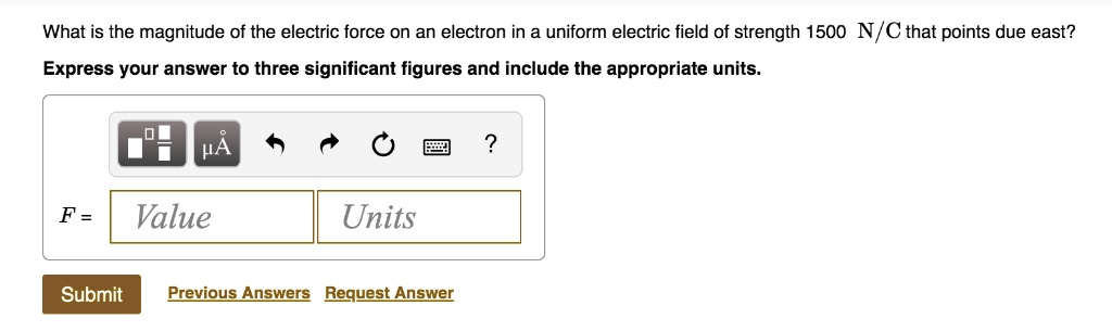What is the magnitude of the electric force on an electron in a uniform electric field of strength 1500 N/C that points due east?
Express your answer to three significant figures and include the appropriate units.
F = Value Units