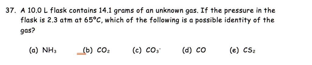37. A 10.0 L flask contains 14.1 grams of an unknown gas. If the pressure in the flask is 2.3 atm at 65°C, which of the following is a possible identity of the gas?
(a) NH3 (b) CO2 (c) CO3- (d) CO (e) CS2