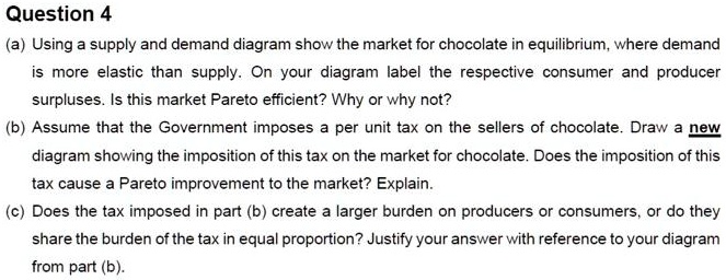 Question 4
(a) Using a supply and demand diagram show the market for chocolate in equilibrium, where demand
is more elastic than supply. On your diagram label the respective consumer and producer
surpluses. Is this market Pareto efficient? Why or why not?
(b) Assume that the Government imposes a per unit tax on the sellers of chocolate. Draw a new
diagram showing the imposition of this tax on the market for chocolate. Does the imposition of this
tax cause a Pareto improvement to the market? Explain.
(c) Does the tax imposed in part (b) create a larger burden on producers or consumers, or do they
share the burden of the tax in equal proportion? Justify your answer with reference to your diagram
from part (b).