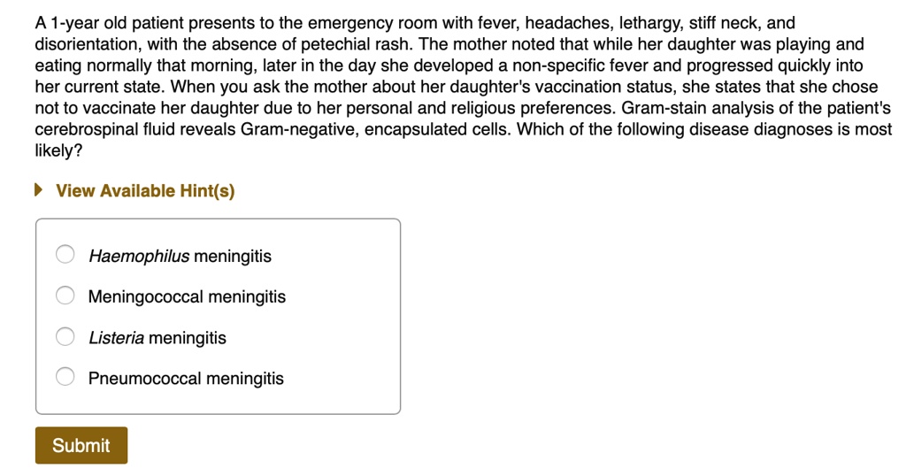 A 1-year old patient presents to the emergency room with fever, headaches, lethargy, stiff neck, and disorientation, with the absence of petechial rash. The mother noted that while her daughter was playing and eating normally that morning, later in the day she developed a non-specific fever and progressed quickly into her current state. When you ask the mother about her daughter's vaccination status, she states that she chose not to vaccinate her daughter due to her personal and religious preferences. Gram-stain analysis of the patient's cerebrospinal fluid reveals Gram-negative, encapsulated cells. Which of the following disease diagnoses is most likely?

Haemophilus meningitis
Meningococcal meningitis
Listeria meningitis
Pneumococcal meningitis
